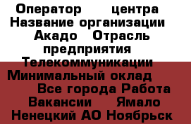 Оператор Call-центра › Название организации ­ Акадо › Отрасль предприятия ­ Телекоммуникации › Минимальный оклад ­ 30 000 - Все города Работа » Вакансии   . Ямало-Ненецкий АО,Ноябрьск г.